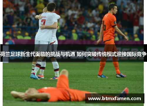 荷兰足球新生代面临的挑战与机遇 如何突破传统模式迎接国际竞争 荷兰足球新生代面临的挑战与机遇 如何突破传统模式迎接国际竞争