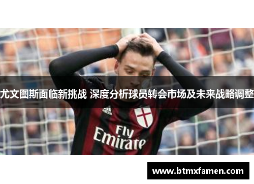 尤文图斯面临新挑战 深度分析球员转会市场及未来战略调整 尤文图斯面临新挑战 深度分析球员转会市场及未来战略调整