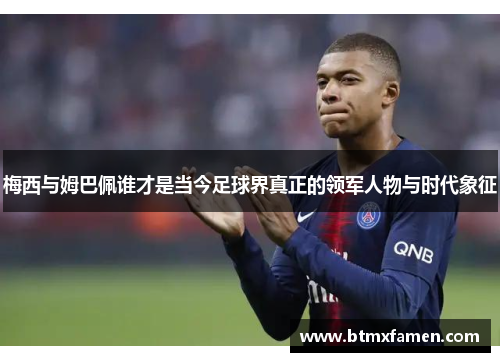 梅西与姆巴佩谁才是当今足球界真正的领军人物与时代象征